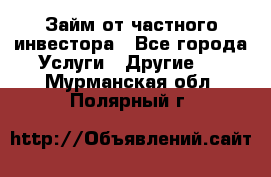 Займ от частного инвестора - Все города Услуги » Другие   . Мурманская обл.,Полярный г.